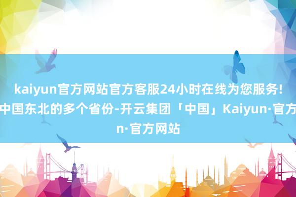 kaiyun官方网站官方客服24小时在线为您服务!历程中国东北的多个省份-开云集团「中国」Kaiyun·官方网站
