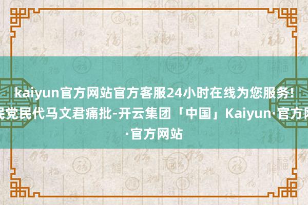 kaiyun官方网站官方客服24小时在线为您服务!国民党民代马文君痛批-开云集团「中国」Kaiyun·官方网站