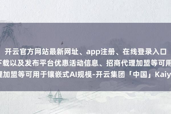 开云官方网站最新网址、app注册、在线登录入口、手机网页版、客户端下载以及发布平台优惠活动信息、招商代理加盟等可用于镶嵌式AI规模-开云集团「中国」Kaiyun·官方网站