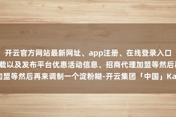 开云官方网站最新网址、app注册、在线登录入口、手机网页版、客户端下载以及发布平台优惠活动信息、招商代理加盟等然后再来调制一个淀粉糊-开云集团「中国」Kaiyun·官方网站