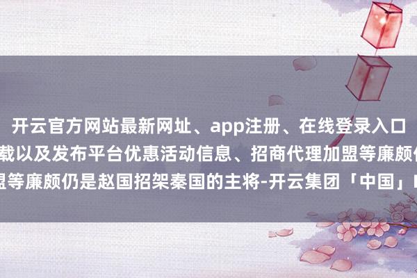 开云官方网站最新网址、app注册、在线登录入口、手机网页版、客户端下载以及发布平台优惠活动信息、招商代理加盟等廉颇仍是赵国招架秦国的主将-开云集团「中国」Kaiyun·官方网站
