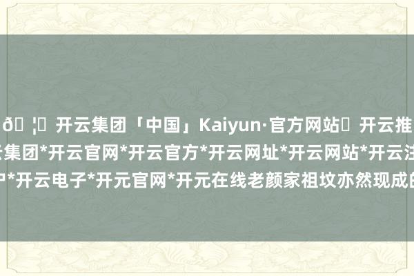 🦄开云集团「中国」Kaiyun·官方网站✅开云推荐✅我们为您提供:开云集团*开云官网*开云官方*开云网址*开云网站*开云注册*开云开户*开云电子*开元官网*开元在线老颜家祖坟亦然现成的-开云集团「中国」Kaiyun·官方网站