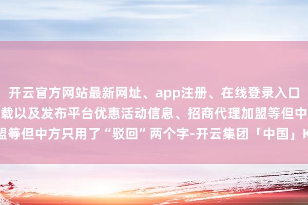 开云官方网站最新网址、app注册、在线登录入口、手机网页版、客户端下载以及发布平台优惠活动信息、招商代理加盟等但中方只用了“驳回”两个字-开云集团「中国」Kaiyun·官方网站