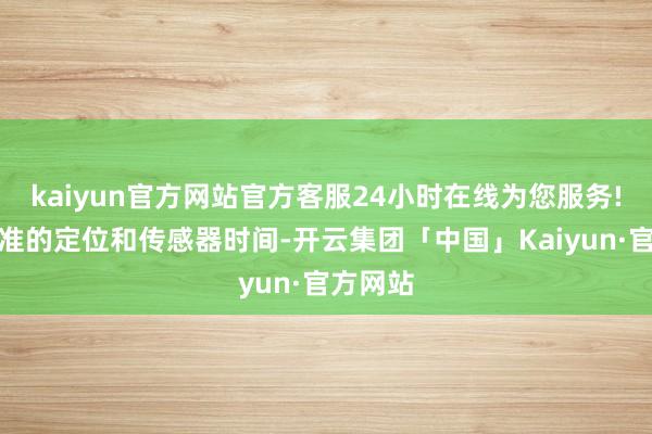kaiyun官方网站官方客服24小时在线为您服务!以及精准的定位和传感器时间-开云集团「中国」Kaiyun·官方网站