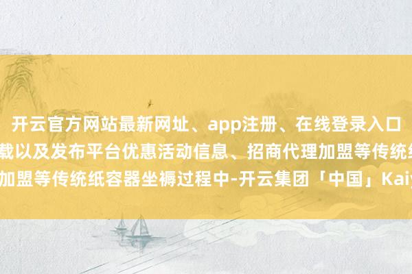 开云官方网站最新网址、app注册、在线登录入口、手机网页版、客户端下载以及发布平台优惠活动信息、招商代理加盟等传统纸容器坐褥过程中-开云集团「中国」Kaiyun·官方网站