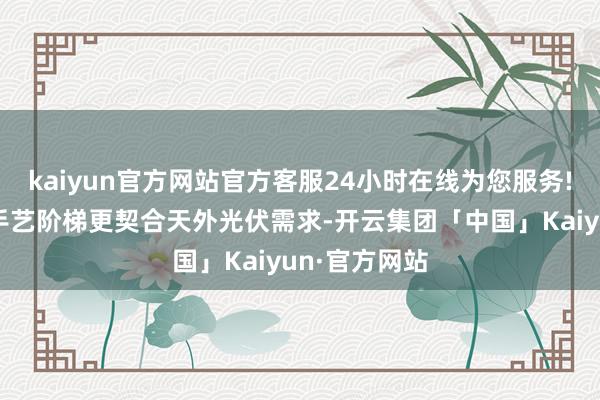 kaiyun官方网站官方客服24小时在线为您服务!相较于其他手艺阶梯更契合天外光伏需求-开云集团「中国」Kaiyun·官方网站