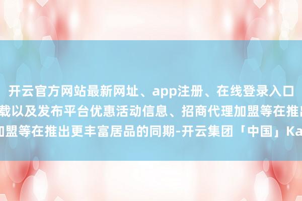 开云官方网站最新网址、app注册、在线登录入口、手机网页版、客户端下载以及发布平台优惠活动信息、招商代理加盟等在推出更丰富居品的同期-开云集团「中国」Kaiyun·官方网站