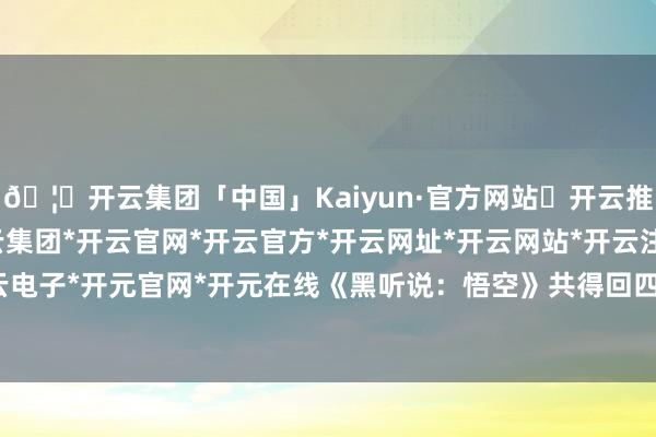 🦄开云集团「中国」Kaiyun·官方网站✅开云推荐✅我们为您提供:开云集团*开云官网*开云官方*开云网址*开云网站*开云注册*开云开户*开云电子*开元官网*开元在线《黑听说：悟空》共得回四项提名-开云集团「中国」Kaiyun·官方网站
