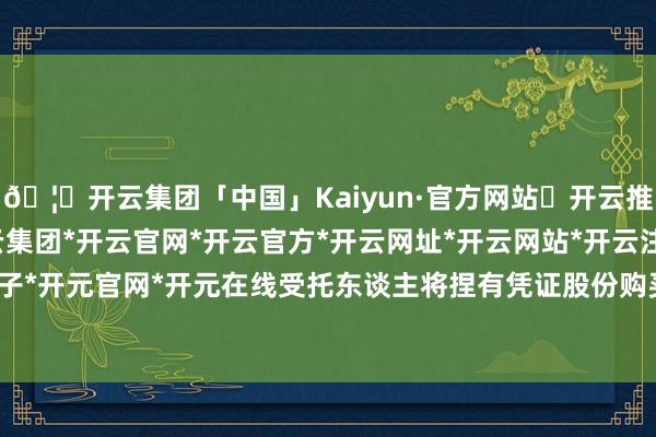 🦄开云集团「中国」Kaiyun·官方网站✅开云推荐✅我们为您提供:开云集团*开云官网*开云官方*开云网址*开云网站*开云注册*开云开户*开云电子*开元官网*开元在线受托东谈主将捏有凭证股份购买所购买的股票-开云集团「中国」Kaiyun·官方网站