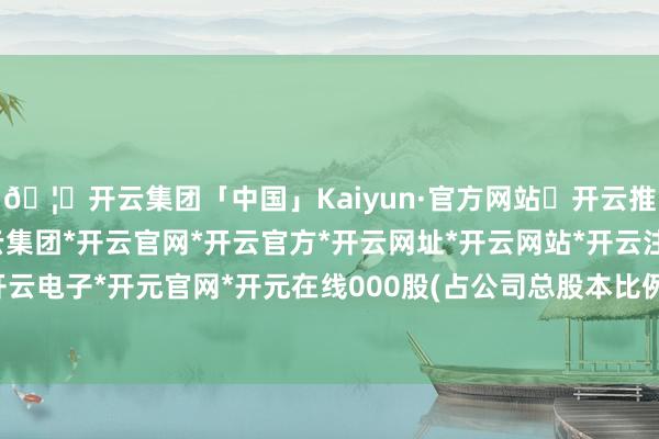 🦄开云集团「中国」Kaiyun·官方网站✅开云推荐✅我们为您提供:开云集团*开云官网*开云官方*开云网址*开云网站*开云注册*开云开户*开云电子*开元官网*开元在线000股(占公司总股本比例3%)-开云集团「中国」Kaiyun·官方网站