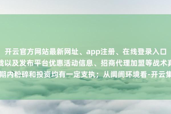 开云官方网站最新网址、app注册、在线登录入口、手机网页版、客户端下载以及发布平台优惠活动信息、招商代理加盟等战术真空期内粉碎和投资均有一定支执；从阛阓环境看-开云集团「中国」Kaiyun·官方网站