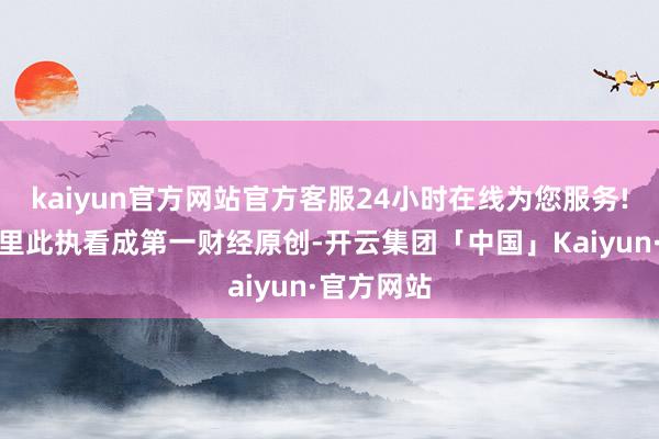 kaiyun官方网站官方客服24小时在线为您服务!请点击这里此执看成第一财经原创-开云集团「中国」Kaiyun·官方网站