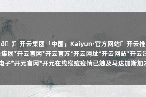 🦄开云集团「中国」Kaiyun·官方网站✅开云推荐✅我们为您提供:开云集团*开云官网*开云官方*开云网址*开云网站*开云注册*开云开户*开云电子*开元官网*开元在线猴痘疫情已触及马达加斯加20个大区-开云集团「中国」Kaiyun·官方网站