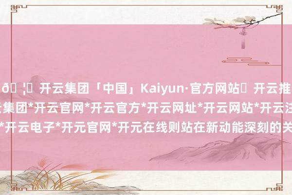 🦄开云集团「中国」Kaiyun·官方网站✅开云推荐✅我们为您提供:开云集团*开云官网*开云官方*开云网址*开云网站*开云注册*开云开户*开云电子*开元官网*开元在线则站在新动能深刻的关隘-开云集团「中国」Kaiyun·官方网站