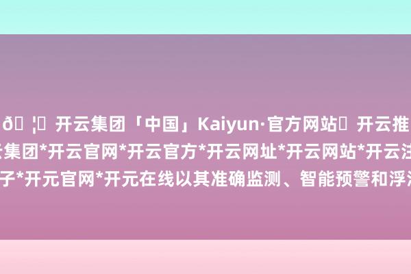 🦄开云集团「中国」Kaiyun·官方网站✅开云推荐✅我们为您提供:开云集团*开云官网*开云官方*开云网址*开云网站*开云注册*开云开户*开云电子*开元官网*开元在线以其准确监测、智能预警和浮浅责罚的特点-开云集团「中国」Kaiyun·官方网站