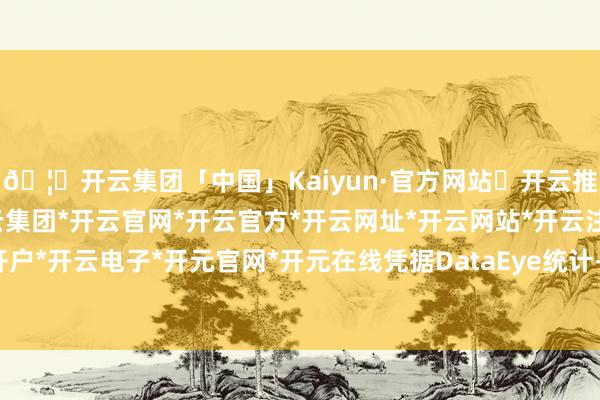 🦄开云集团「中国」Kaiyun·官方网站✅开云推荐✅我们为您提供:开云集团*开云官网*开云官方*开云网址*开云网站*开云注册*开云开户*开云电子*开元官网*开元在线凭据DataEye统计-开云集团「中国」Kaiyun·官方网站