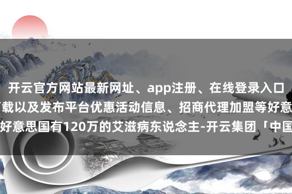 开云官方网站最新网址、app注册、在线登录入口、手机网页版、客户端下载以及发布平台优惠活动信息、招商代理加盟等好意思国有120万的艾滋病东说念主-开云集团「中国」Kaiyun·官方网站