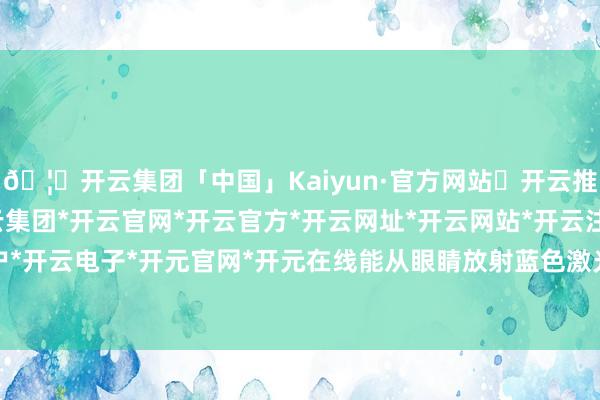 🦄开云集团「中国」Kaiyun·官方网站✅开云推荐✅我们为您提供:开云集团*开云官网*开云官方*开云网址*开云网站*开云注册*开云开户*开云电子*开元官网*开元在线能从眼睛放射蓝色激光-开云集团「中国」Kaiyun·官方网站