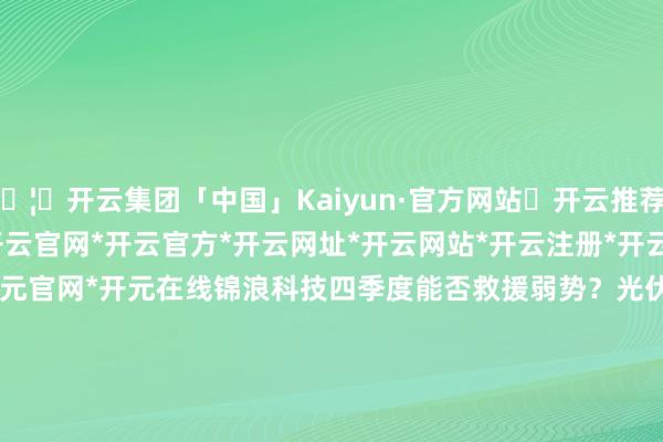 🦄开云集团「中国」Kaiyun·官方网站✅开云推荐✅我们为您提供:开云集团*开云官网*开云官方*开云网址*开云网站*开云注册*开云开户*开云电子*开元官网*开元在线锦浪科技四季度能否救援弱势？光伏需求仍未见起色    7 138  2025-10-15 18:05     一财最热      点击关闭-开云集团「中国」Kaiyun·官方网站
