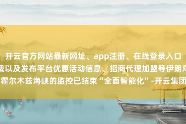 开云官方网站最新网址、app注册、在线登录入口、手机网页版、客户端下载以及发布平台优惠活动信息、招商代理加盟等伊朗对霍尔木兹海峡的监控已结束“全面智能化”-开云集团「中国」Kaiyun·官方网站