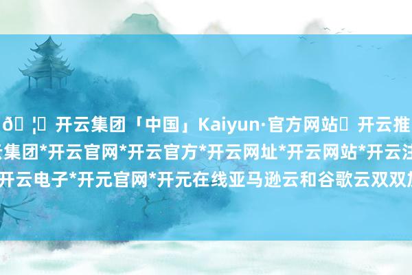 🦄开云集团「中国」Kaiyun·官方网站✅开云推荐✅我们为您提供:开云集团*开云官网*开云官方*开云网址*开云网站*开云注册*开云开户*开云电子*开元官网*开元在线亚马逊云和谷歌云双双加价-开云集团「中国」Kaiyun·官方网站