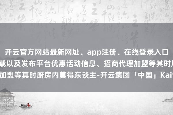 开云官方网站最新网址、app注册、在线登录入口、手机网页版、客户端下载以及发布平台优惠活动信息、招商代理加盟等其时厨房内莫得东谈主-开云集团「中国」Kaiyun·官方网站