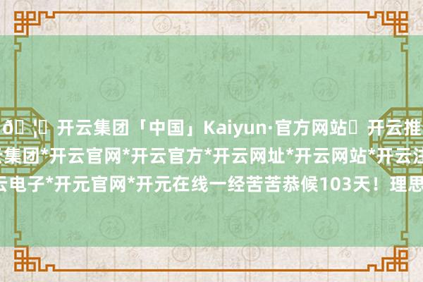 🦄开云集团「中国」Kaiyun·官方网站✅开云推荐✅我们为您提供:开云集团*开云官网*开云官方*开云网址*开云网站*开云注册*开云开户*开云电子*开元官网*开元在线一经苦苦恭候103天! 理思官方承认-开云集团「中国」Kaiyun·官方网站