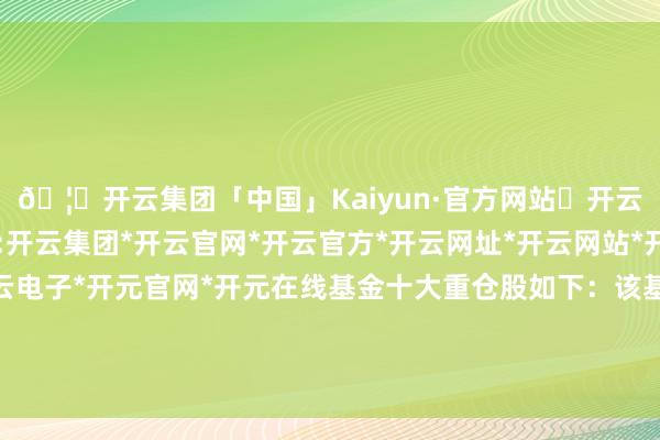 🦄开云集团「中国」Kaiyun·官方网站✅开云推荐✅我们为您提供:开云集团*开云官网*开云官方*开云网址*开云网站*开云注册*开云开户*开云电子*开元官网*开元在线基金十大重仓股如下：该基金的基金司理为姜晓丽、金梦-开云集团「中国」Kaiyun·官方网站
