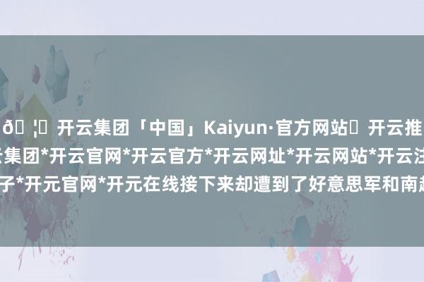 🦄开云集团「中国」Kaiyun·官方网站✅开云推荐✅我们为您提供:开云集团*开云官网*开云官方*开云网址*开云网站*开云注册*开云开户*开云电子*开元官网*开元在线接下来却遭到了好意思军和南越军的强势狙击-开云集团「中国」Kaiyun·官方网站