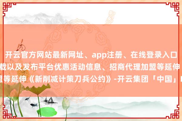 开云官方网站最新网址、app注册、在线登录入口、手机网页版、客户端下载以及发布平台优惠活动信息、招商代理加盟等延伸《新削减计策刀兵公约》-开云集团「中国」Kaiyun·官方网站