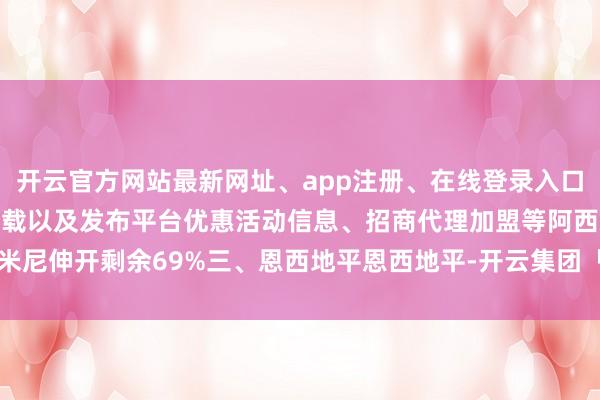 开云官方网站最新网址、app注册、在线登录入口、手机网页版、客户端下载以及发布平台优惠活动信息、招商代理加盟等阿西米尼伸开剩余69%三、恩西地平恩西地平-开云集团「中国」Kaiyun·官方网站