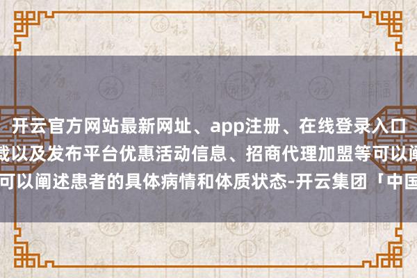 开云官方网站最新网址、app注册、在线登录入口、手机网页版、客户端下载以及发布平台优惠活动信息、招商代理加盟等可以阐述患者的具体病情和体质状态-开云集团「中国」Kaiyun·官方网站