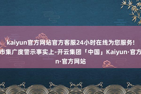 kaiyun官方网站官方客服24小时在线为您服务!忽略市集广度警示事实上-开云集团「中国」Kaiyun·官方网站