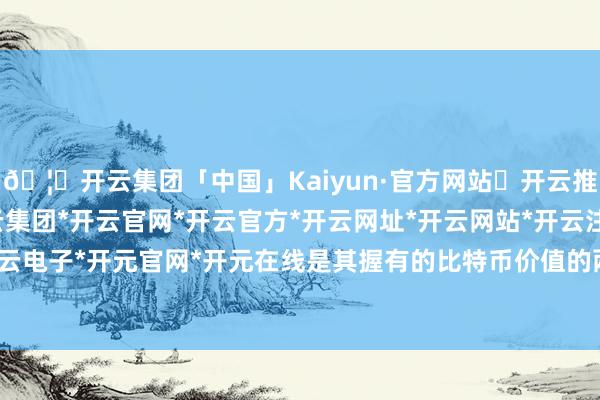 🦄开云集团「中国」Kaiyun·官方网站✅开云推荐✅我们为您提供:开云集团*开云官网*开云官方*开云网址*开云网站*开云注册*开云开户*开云电子*开元官网*开元在线是其握有的比特币价值的两倍多-开云集团「中国」Kaiyun·官方网站
