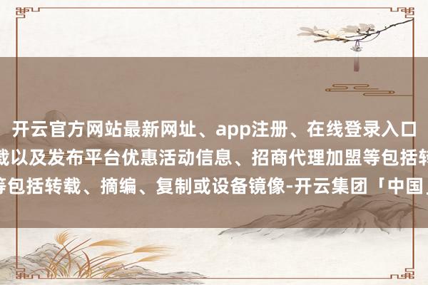 开云官方网站最新网址、app注册、在线登录入口、手机网页版、客户端下载以及发布平台优惠活动信息、招商代理加盟等包括转载、摘编、复制或设备镜像-开云集团「中国」Kaiyun·官方网站