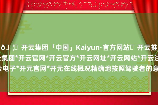 🦄开云集团「中国」Kaiyun·官方网站✅开云推荐✅我们为您提供:开云集团*开云官网*开云官方*开云网址*开云网站*开云注册*开云开户*开云电子*开元官网*开元在线概况精确地按照驾驶者的意图行驶-开云集团「中国」Kaiyun·官方网站