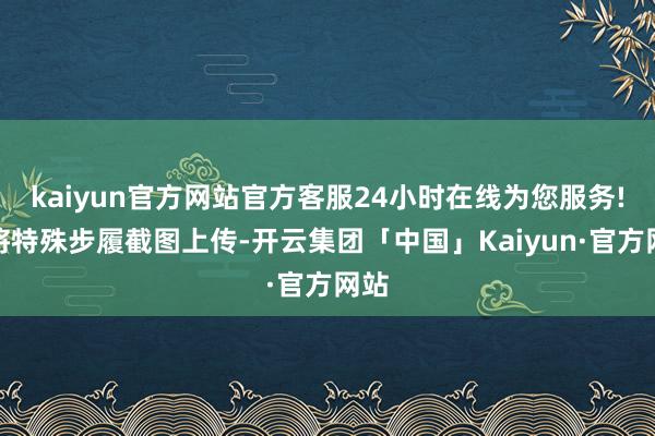 kaiyun官方网站官方客服24小时在线为您服务!并将特殊步履截图上传-开云集团「中国」Kaiyun·官方网站