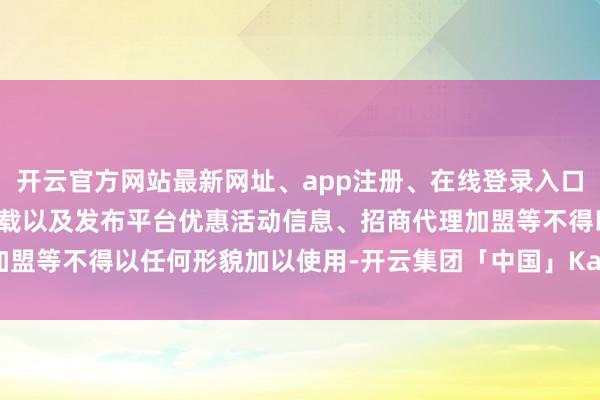 开云官方网站最新网址、app注册、在线登录入口、手机网页版、客户端下载以及发布平台优惠活动信息、招商代理加盟等不得以任何形貌加以使用-开云集团「中国」Kaiyun·官方网站