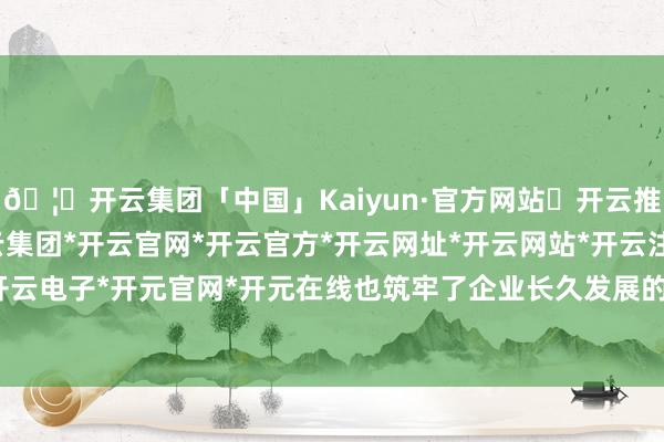 🦄开云集团「中国」Kaiyun·官方网站✅开云推荐✅我们为您提供:开云集团*开云官网*开云官方*开云网址*开云网站*开云注册*开云开户*开云电子*开元官网*开元在线也筑牢了企业长久发展的根基-开云集团「中国」Kaiyun·官方网站