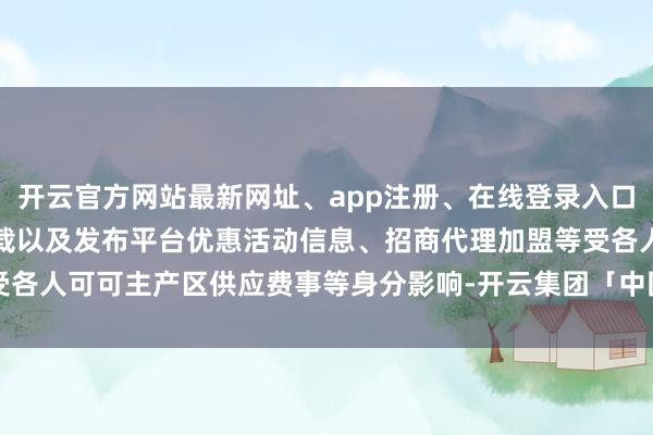 开云官方网站最新网址、app注册、在线登录入口、手机网页版、客户端下载以及发布平台优惠活动信息、招商代理加盟等受各人可可主产区供应费事等身分影响-开云集团「中国」Kaiyun·官方网站