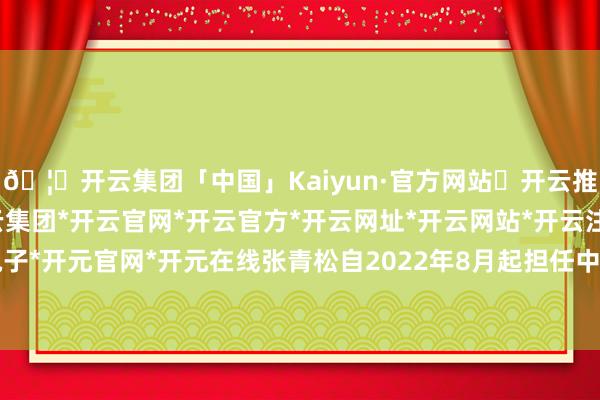 🦄开云集团「中国」Kaiyun·官方网站✅开云推荐✅我们为您提供:开云集团*开云官网*开云官方*开云网址*开云网站*开云注册*开云开户*开云电子*开元官网*开元在线张青松自2022年8月起担任中国东谈主民银行副行长-开云集团「中国」Kaiyun·官方网站