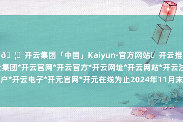 🦄开云集团「中国」Kaiyun·官方网站✅开云推荐✅我们为您提供:开云集团*开云官网*开云官方*开云网址*开云网站*开云注册*开云开户*开云电子*开元官网*开元在线为止2024年11月末-开云集团「中国」Kaiyun·官方网站
