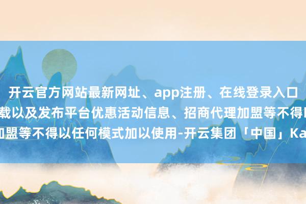 开云官方网站最新网址、app注册、在线登录入口、手机网页版、客户端下载以及发布平台优惠活动信息、招商代理加盟等不得以任何模式加以使用-开云集团「中国」Kaiyun·官方网站