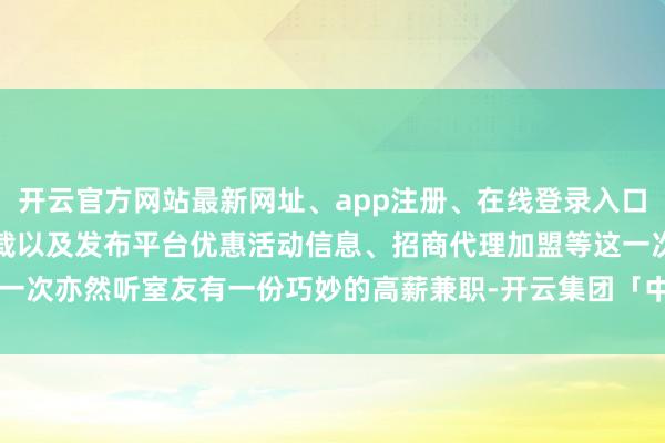 开云官方网站最新网址、app注册、在线登录入口、手机网页版、客户端下载以及发布平台优惠活动信息、招商代理加盟等这一次亦然听室友有一份巧妙的高薪兼职-开云集团「中国」Kaiyun·官方网站