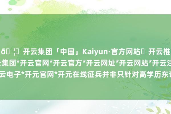 🦄开云集团「中国」Kaiyun·官方网站✅开云推荐✅我们为您提供:开云集团*开云官网*开云官方*开云网址*开云网站*开云注册*开云开户*开云电子*开元官网*开元在线征兵并非只针对高学历东谈主群-开云集团「中国」Kaiyun·官方网站