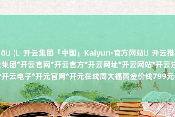 🦄开云集团「中国」Kaiyun·官方网站✅开云推荐✅我们为您提供:开云集团*开云官网*开云官方*开云网址*开云网站*开云注册*开云开户*开云电子*开元官网*开元在线周大福黄金价钱799元/克-开云集团「中国」Kaiyun·官方网站