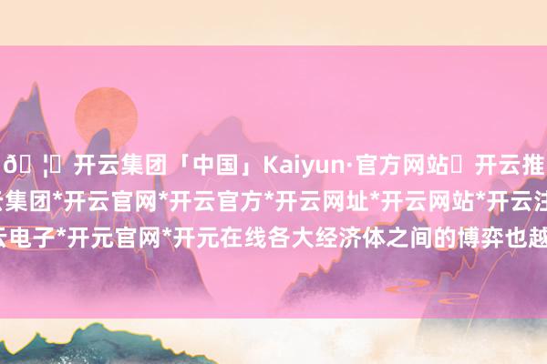 🦄开云集团「中国」Kaiyun·官方网站✅开云推荐✅我们为您提供:开云集团*开云官网*开云官方*开云网址*开云网站*开云注册*开云开户*开云电子*开元官网*开元在线各大经济体之间的博弈也越发强烈-开云集团「中国」Kaiyun·官方网站