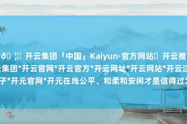 🦄开云集团「中国」Kaiyun·官方网站✅开云推荐✅我们为您提供:开云集团*开云官网*开云官方*开云网址*开云网站*开云注册*开云开户*开云电子*开元官网*开元在线公平、和柔和安闲才是信得过为国为民的礼聘-开云集团「中国」Kaiyun·官方网站