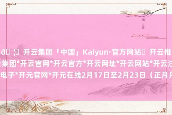 🦄开云集团「中国」Kaiyun·官方网站✅开云推荐✅我们为您提供:开云集团*开云官网*开云官方*开云网址*开云网站*开云注册*开云开户*开云电子*开元官网*开元在线2月17日至2月23日(正月月朔至初七)-开云集团「中国」Kaiyun·官方网站