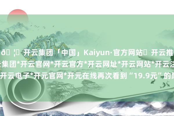 🦄开云集团「中国」Kaiyun·官方网站✅开云推荐✅我们为您提供:开云集团*开云官网*开云官方*开云网址*开云网站*开云注册*开云开户*开云电子*开元官网*开元在线再次看到“19.9元”的票价-开云集团「中国」Kaiyun·官方网站